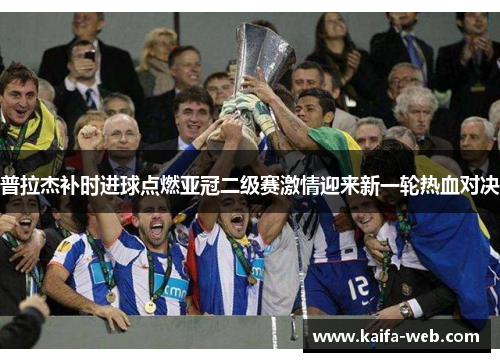 普拉杰补时进球点燃亚冠二级赛激情迎来新一轮热血对决